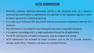 eCTD SUBMISSION
• Electronic Common Technical Document (eCTD) is the electronic form of a common
technical document which is submitted by the applicant to the regulatory agency in order
to obtain approval for marketing the drug.
• It is made up of individual PDF documents that are structured in accordance with the CTD
structure.
• The information is provided by cross-linking the document using XML backbone.
• It is superior technology and is a single application format for all applications.
• The eCTD submissions are highly transparent, easy to navigate and review.
• eCTD submissions are accepted by major countries such as the US, Europe, Australia,
Canada, South Africa, Thailand, and Japan as a standard format.
 