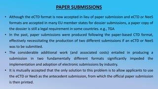 PAPER SUBMISSIONS
• Although the eCTD format is now accepted in lieu of paper submission and eCTD or NeeS
formats are accepted in many EU member states for dossier submissions, a paper copy of
the dossier is still a legal requirement in some countries. e.g., TGA
• In the past, paper submissions were produced following the paper-based CTD format,
effectively necessitating the production of two different submissions if an eCTD or NeeS
was to be submitted.
• The considerable additional work (and associated costs) entailed in producing a
submission in two fundamentally different formats significantly impeded the
implementation and adoption of electronic submissions by industry.
• It is mutually accepted that the only solution to this problem is to allow applicants to use
the eCTD or NeeS as the antecedent submission, from which the official paper submission
is then printed.
 