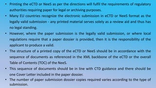 • Printing the eCTD or NeeS as per the directions will fulfil the requirements of regulatory
authorities requiring paper for legal or archiving purposes.
• Many EU countries recognize the electronic submission in eCTD or NeeS format as the
legally valid submission - any printed material serves solely as a review aid and thus has
no legal standing.
• However, where the paper submission is the legally valid submission, or where local
regulations require that a paper dossier is provided, then it is the responsibility of the
applicant to produce a valid.
• The structure of a printed copy of the eCTD or NeeS should be in accordance with the
sequence of documents as referenced in the XML backbone of the eCTD or the overall
Table of Contents (TOC) of the NeeS.
• This sequence of documents should be in line with CTD guidance and there should be
one Cover Letter included in the paper dossier.
• The number of paper submission dossier copies required varies according to the type of
submission.
 