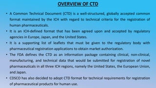 OVERVIEW OF CTD
• A Common Technical Document (CTD) is a well-structured, globally accepted common
format maintained by the ICH with regard to technical criteria for the registration of
human pharmaceuticals.
• It is an ICH-defined format that has been agreed upon and accepted by regulatory
agencies in Europe, Japan, and the United States.
• It is a supporting list of leaflets that must be given to the regulatory body with
pharmaceutical registration applications to obtain market authorization.
• The FDA defines the CTD as an information package containing clinical, non-clinical,
manufacturing, and technical data that would be submitted for registration of novel
pharmaceuticals in all three ICH regions, namely the United States, the European Union,
and Japan.
• CDSCO has also decided to adopt CTD format for technical requirements for registration
of pharmaceutical products for human use.
 