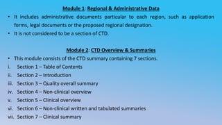 Module 1: Regional & Administrative Data
• It includes administrative documents particular to each region, such as application
forms, legal documents or the proposed regional designation.
• It is not considered to be a section of CTD.
Module 2: CTD Overview & Summaries
• This module consists of the CTD summary containing 7 sections.
i. Section 1 – Table of Contents
ii. Section 2 – Introduction
iii. Section 3 – Quality overall summary
iv. Section 4 – Non-clinical overview
v. Section 5 – Clinical overview
vi. Section 6 – Non-clinical written and tabulated summaries
vii. Section 7 – Clinical summary
 