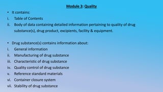 Module 3: Quality
• It contains:
i. Table of Contents
ii. Body of data containing detailed information pertaining to quality of drug
substance(s), drug product, excipients, facility & equipment.
• Drug substance(s) contains information about:
i. General information
ii. Manufacturing of drug substance
iii. Characteristic of drug substance
iv. Quality control of drug substance
v. Reference standard materials
vi. Container closure system
vii. Stability of drug substance
 
