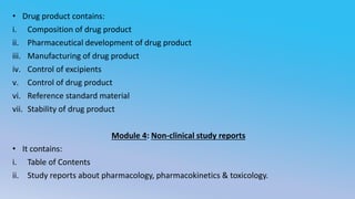 • Drug product contains:
i. Composition of drug product
ii. Pharmaceutical development of drug product
iii. Manufacturing of drug product
iv. Control of excipients
v. Control of drug product
vi. Reference standard material
vii. Stability of drug product
Module 4: Non-clinical study reports
• It contains:
i. Table of Contents
ii. Study reports about pharmacology, pharmacokinetics & toxicology.
 