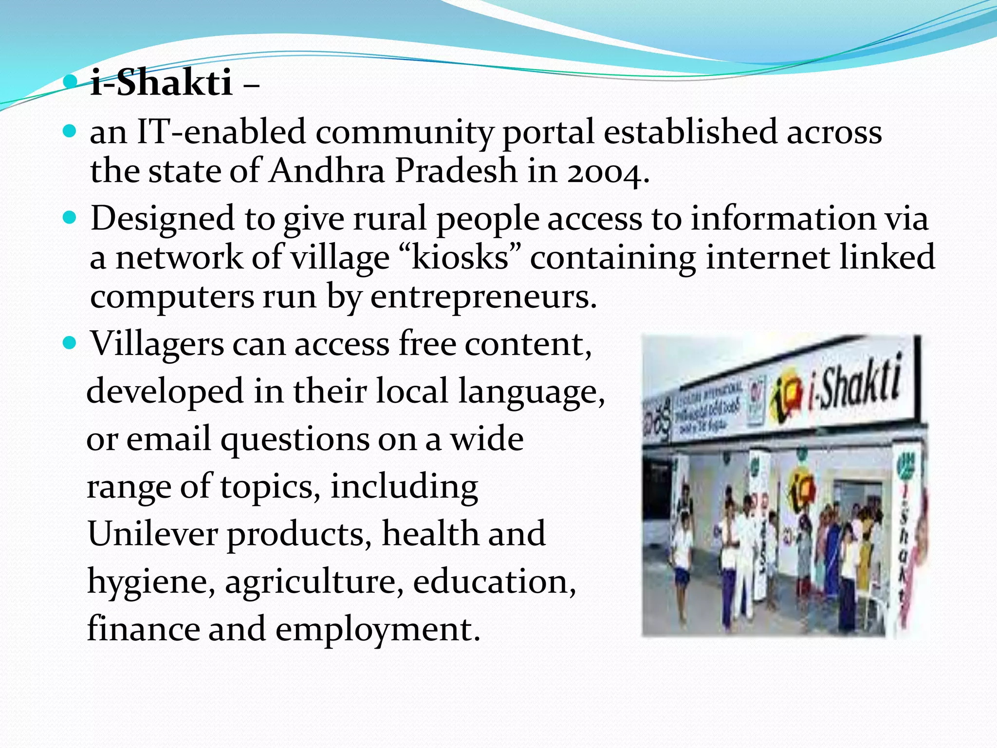 i-Shakti –
 an IT-enabled community portal established across
  the state of Andhra Pradesh in 2004.
 Designed to give rural people access to information via
  a network of village “kiosks” containing internet linked
  computers run by entrepreneurs.
 Villagers can access free content,
  developed in their local language,
  or email questions on a wide
  range of topics, including
  Unilever products, health and
  hygiene, agriculture, education,
  finance and employment.
 