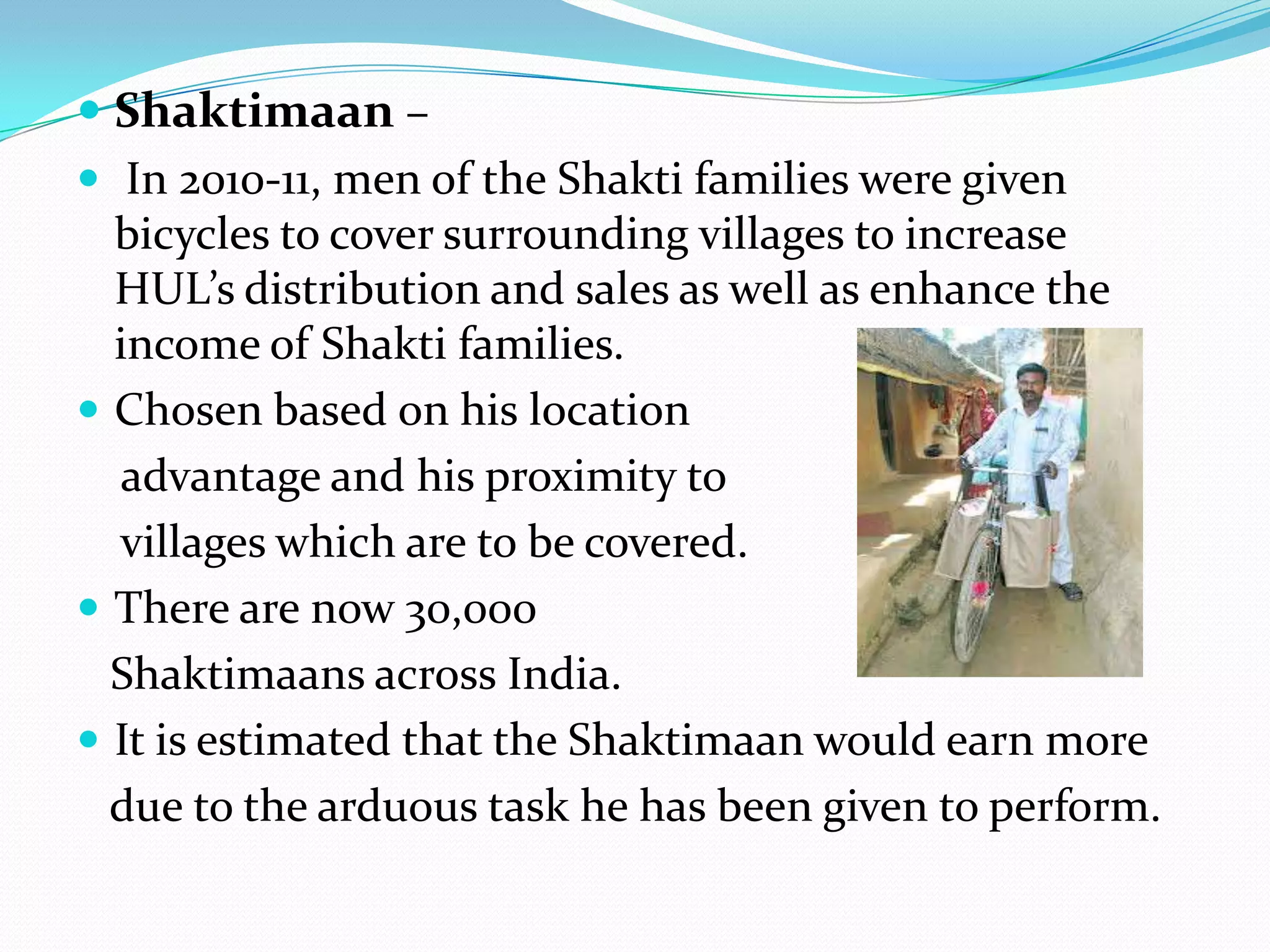  Shaktimaan –
 In 2010-11, men of the Shakti families were given
  bicycles to cover surrounding villages to increase
  HUL’s distribution and sales as well as enhance the
  income of Shakti families.
 Chosen based on his location
  advantage and his proximity to
  villages which are to be covered.
 There are now 30,000
  Shaktimaans across India.
 It is estimated that the Shaktimaan would earn more
  due to the arduous task he has been given to perform.
 