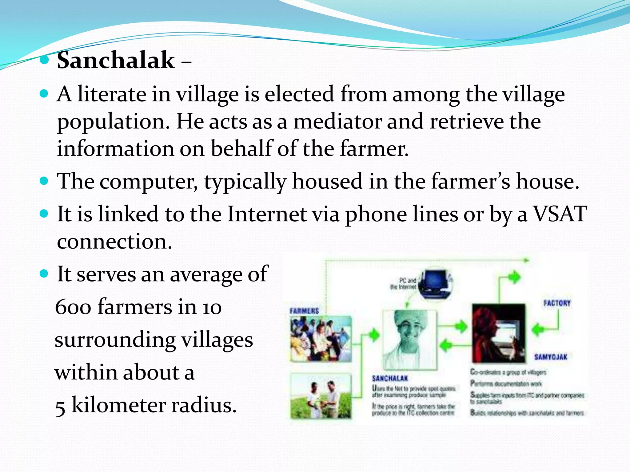  Sanchalak –
 A literate in village is elected from among the village
  population. He acts as a mediator and retrieve the
  information on behalf of the farmer.
 The computer, typically housed in the farmer’s house.
 It is linked to the Internet via phone lines or by a VSAT
  connection.
 It serves an average of
  600 farmers in 10
  surrounding villages
  within about a
  5 kilometer radius.
 