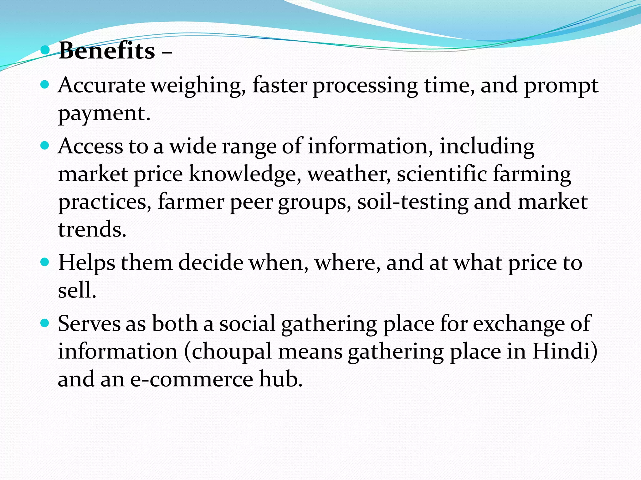  Benefits –
 Accurate weighing, faster processing time, and prompt
  payment.
 Access to a wide range of information, including
  market price knowledge, weather, scientific farming
  practices, farmer peer groups, soil-testing and market
  trends.
 Helps them decide when, where, and at what price to
  sell.
 Serves as both a social gathering place for exchange of
  information (choupal means gathering place in Hindi)
  and an e-commerce hub.
 