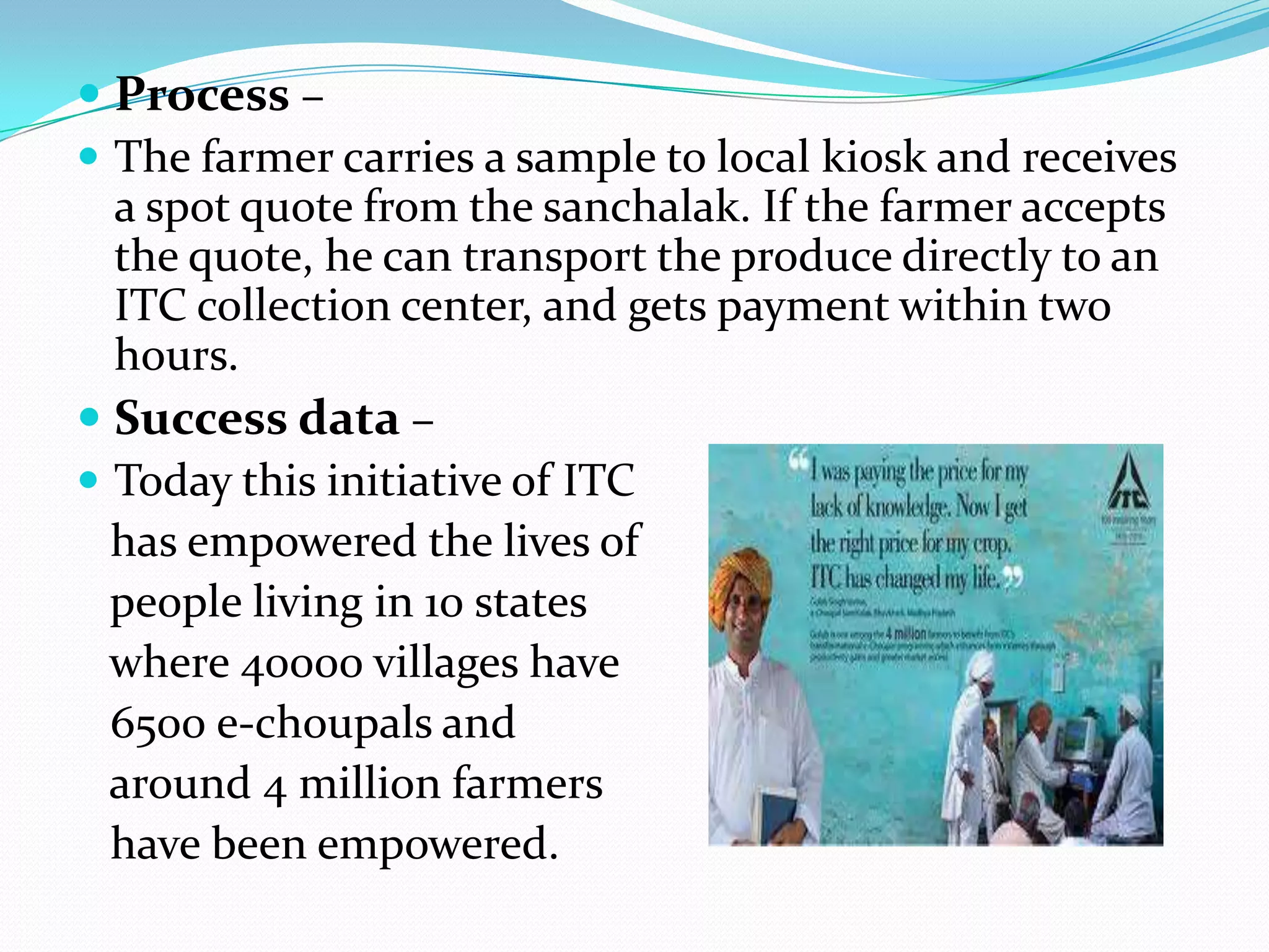  Process –
 The farmer carries a sample to local kiosk and receives
  a spot quote from the sanchalak. If the farmer accepts
  the quote, he can transport the produce directly to an
  ITC collection center, and gets payment within two
  hours.
 Success data –
 Today this initiative of ITC
  has empowered the lives of
  people living in 10 states
  where 40000 villages have
  6500 e-choupals and
  around 4 million farmers
  have been empowered.
 