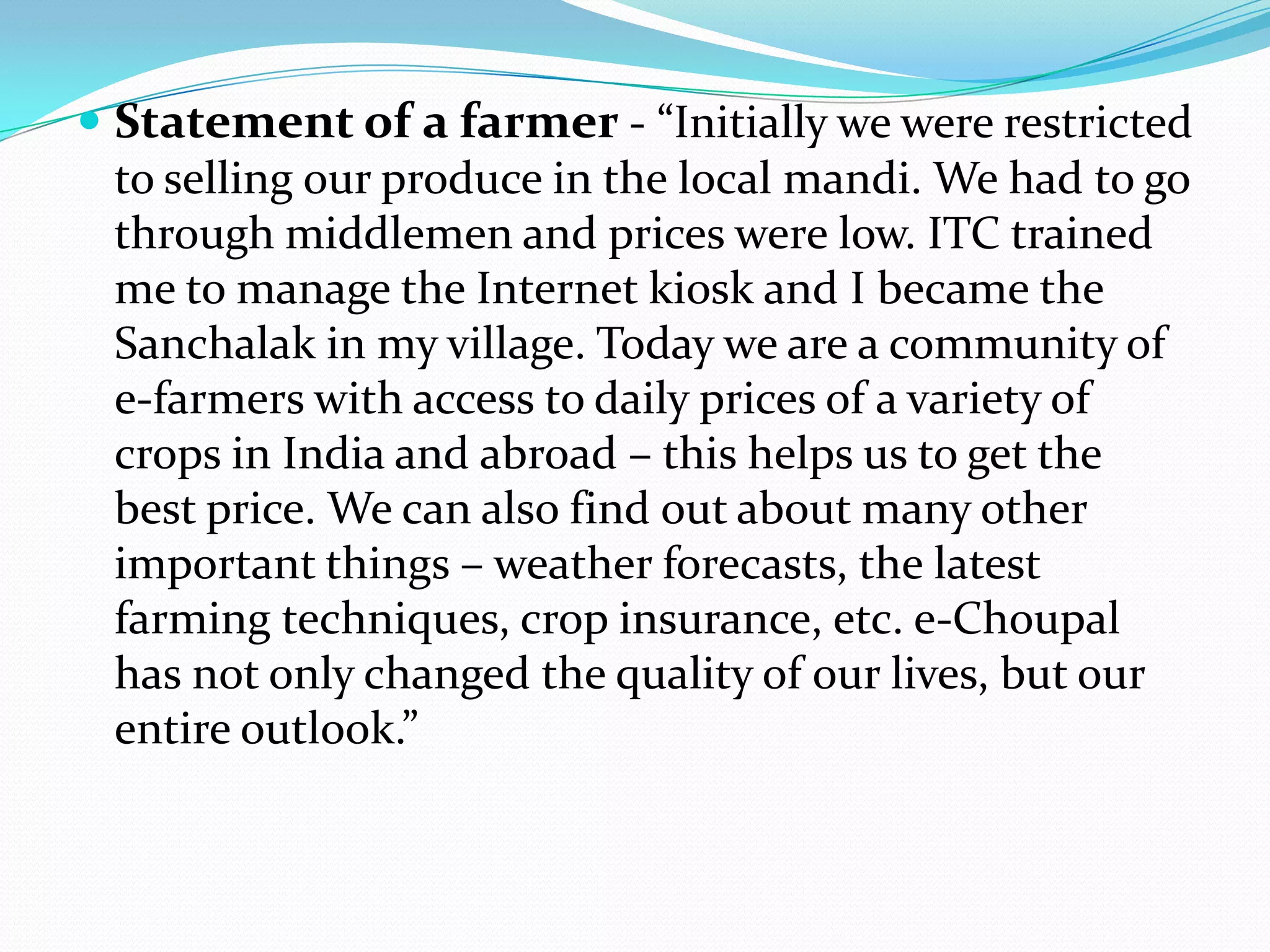  Statement of a farmer - “Initially we were restricted
  to selling our produce in the local mandi. We had to go
  through middlemen and prices were low. ITC trained
  me to manage the Internet kiosk and I became the
  Sanchalak in my village. Today we are a community of
  e-farmers with access to daily prices of a variety of
  crops in India and abroad – this helps us to get the
  best price. We can also find out about many other
  important things – weather forecasts, the latest
  farming techniques, crop insurance, etc. e-Choupal
  has not only changed the quality of our lives, but our
  entire outlook.”
 