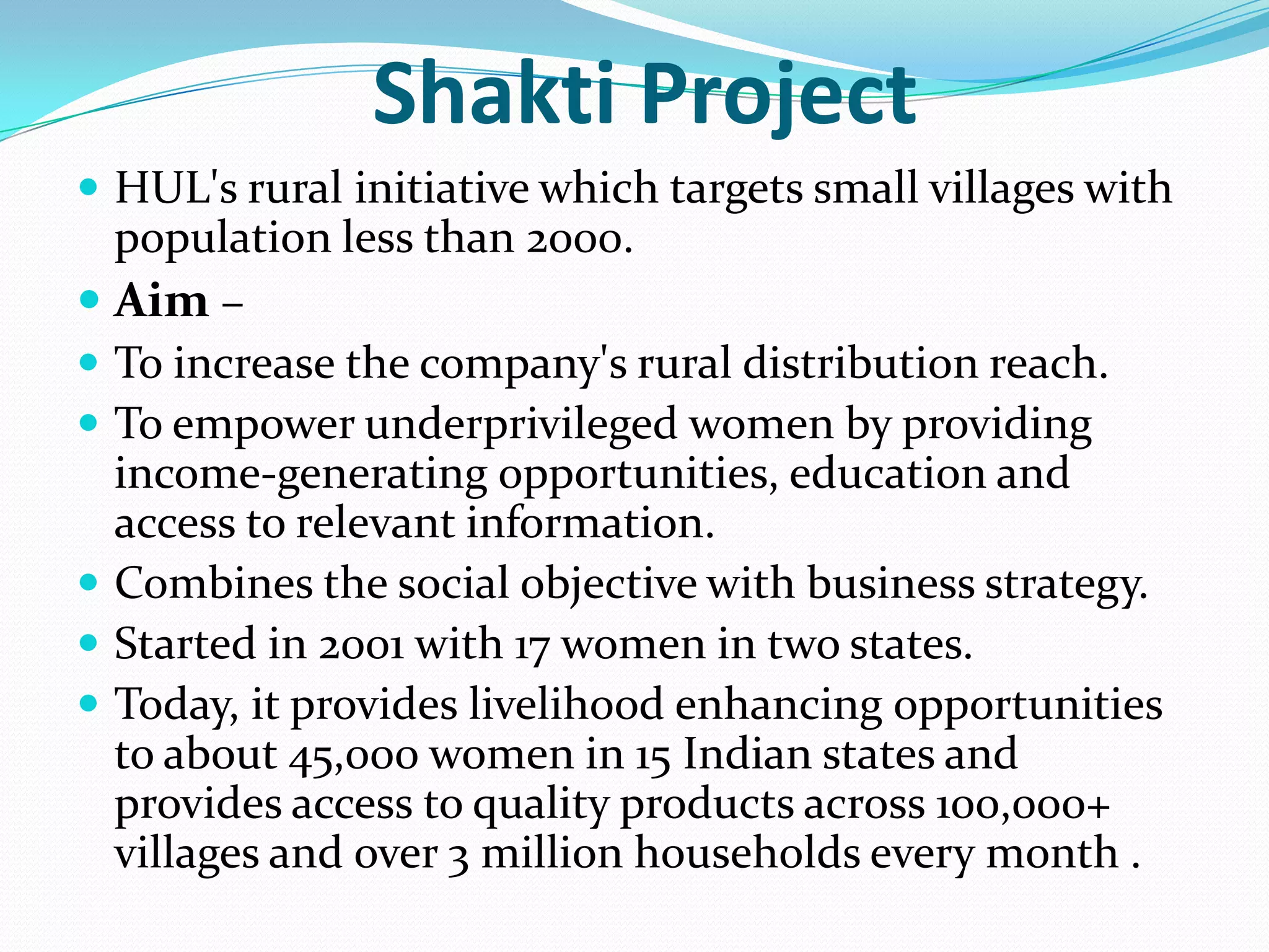 Shakti Project
 HUL's rural initiative which targets small villages with
  population less than 2000.
 Aim –
 To increase the company's rural distribution reach.
 To empower underprivileged women by providing
  income-generating opportunities, education and
  access to relevant information.
 Combines the social objective with business strategy.
 Started in 2001 with 17 women in two states.
 Today, it provides livelihood enhancing opportunities
  to about 45,000 women in 15 Indian states and
  provides access to quality products across 100,000+
  villages and over 3 million households every month .
 