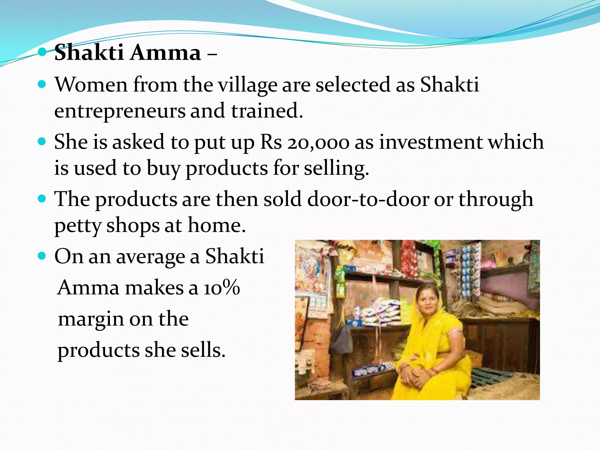  Shakti Amma –
 Women from the village are selected as Shakti
  entrepreneurs and trained.
 She is asked to put up Rs 20,000 as investment which
  is used to buy products for selling.
 The products are then sold door-to-door or through
  petty shops at home.
 On an average a Shakti
   Amma makes a 10%
   margin on the
   products she sells.
 