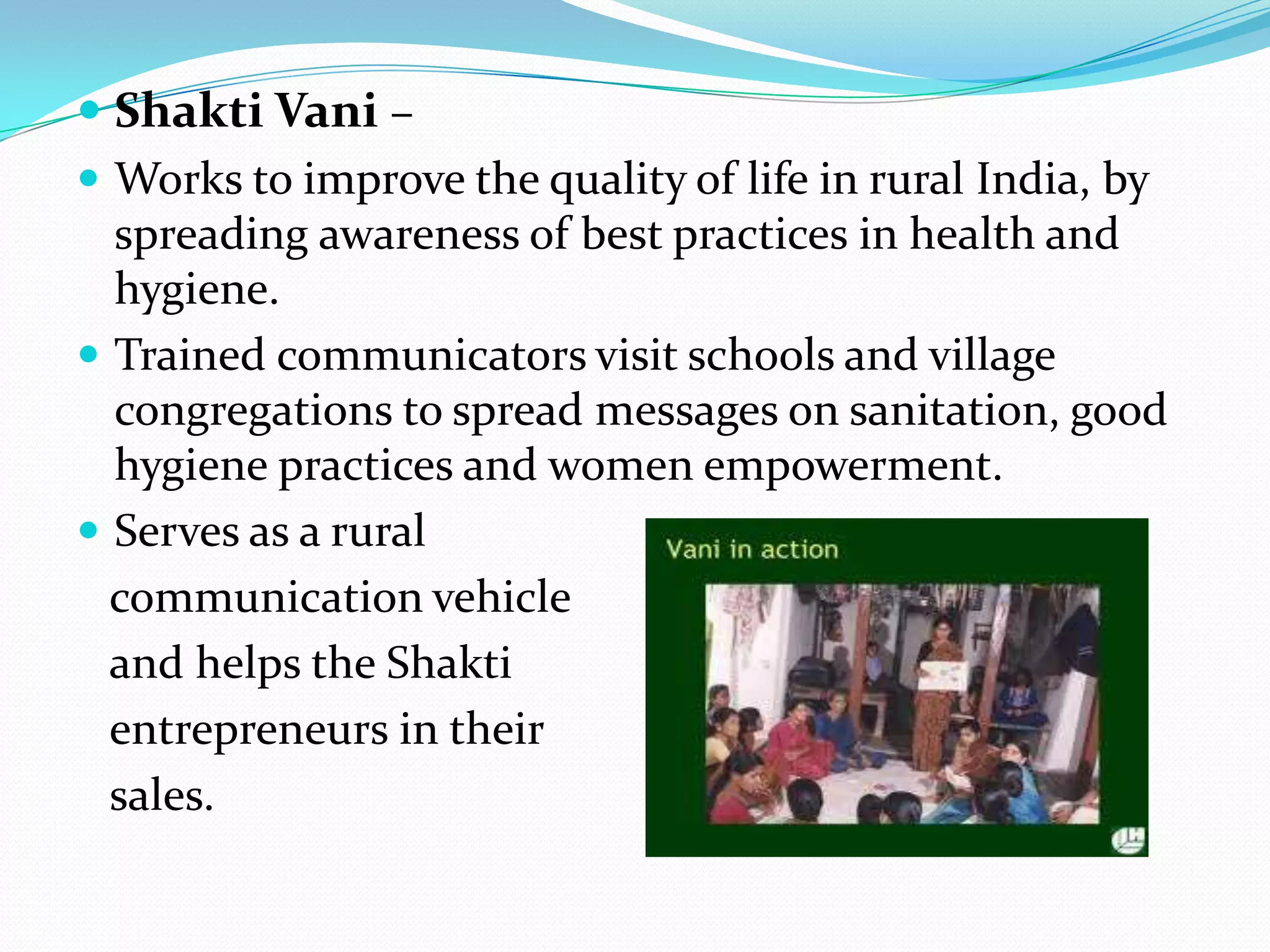  Shakti Vani –
 Works to improve the quality of life in rural India, by
  spreading awareness of best practices in health and
  hygiene.
 Trained communicators visit schools and village
  congregations to spread messages on sanitation, good
  hygiene practices and women empowerment.
 Serves as a rural
  communication vehicle
  and helps the Shakti
  entrepreneurs in their
  sales.
 