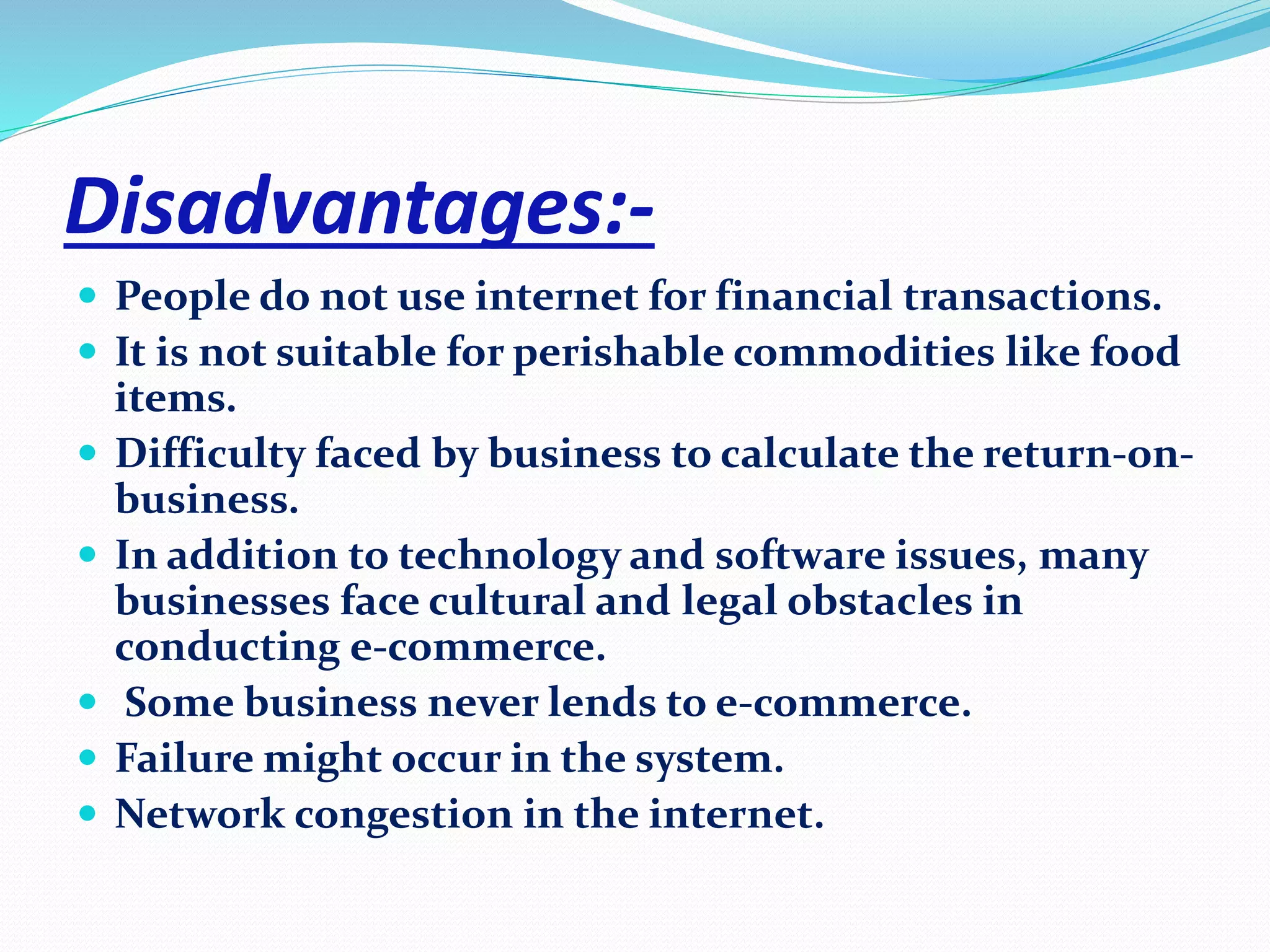 Disadvantages:- 
 People do not use internet for financial transactions. 
 It is not suitable for perishable commodities like food 
items. 
 Difficulty faced by business to calculate the return-on-business. 
 In addition to technology and software issues, many 
businesses face cultural and legal obstacles in 
conducting e-commerce. 
 Some business never lends to e-commerce. 
 Failure might occur in the system. 
 Network congestion in the internet. 
 