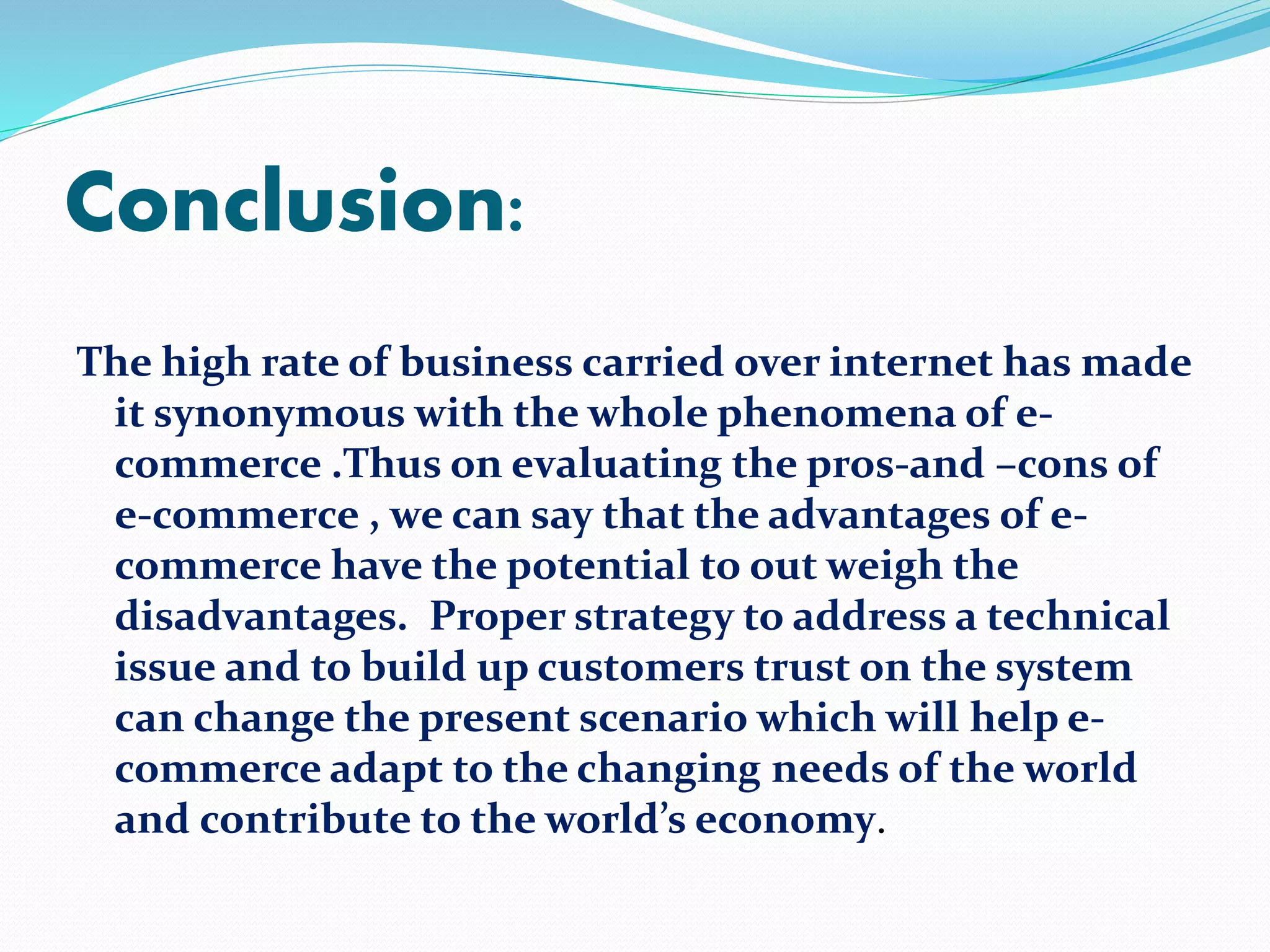 Conclusion: 
The high rate of business carried over internet has made 
it synonymous with the whole phenomena of e-commerce 
.Thus on evaluating the pros-and –cons of 
e-commerce , we can say that the advantages of e-commerce 
have the potential to out weigh the 
disadvantages. Proper strategy to address a technical 
issue and to build up customers trust on the system 
can change the present scenario which will help e-commerce 
adapt to the changing needs of the world 
and contribute to the world’s economy. 
 