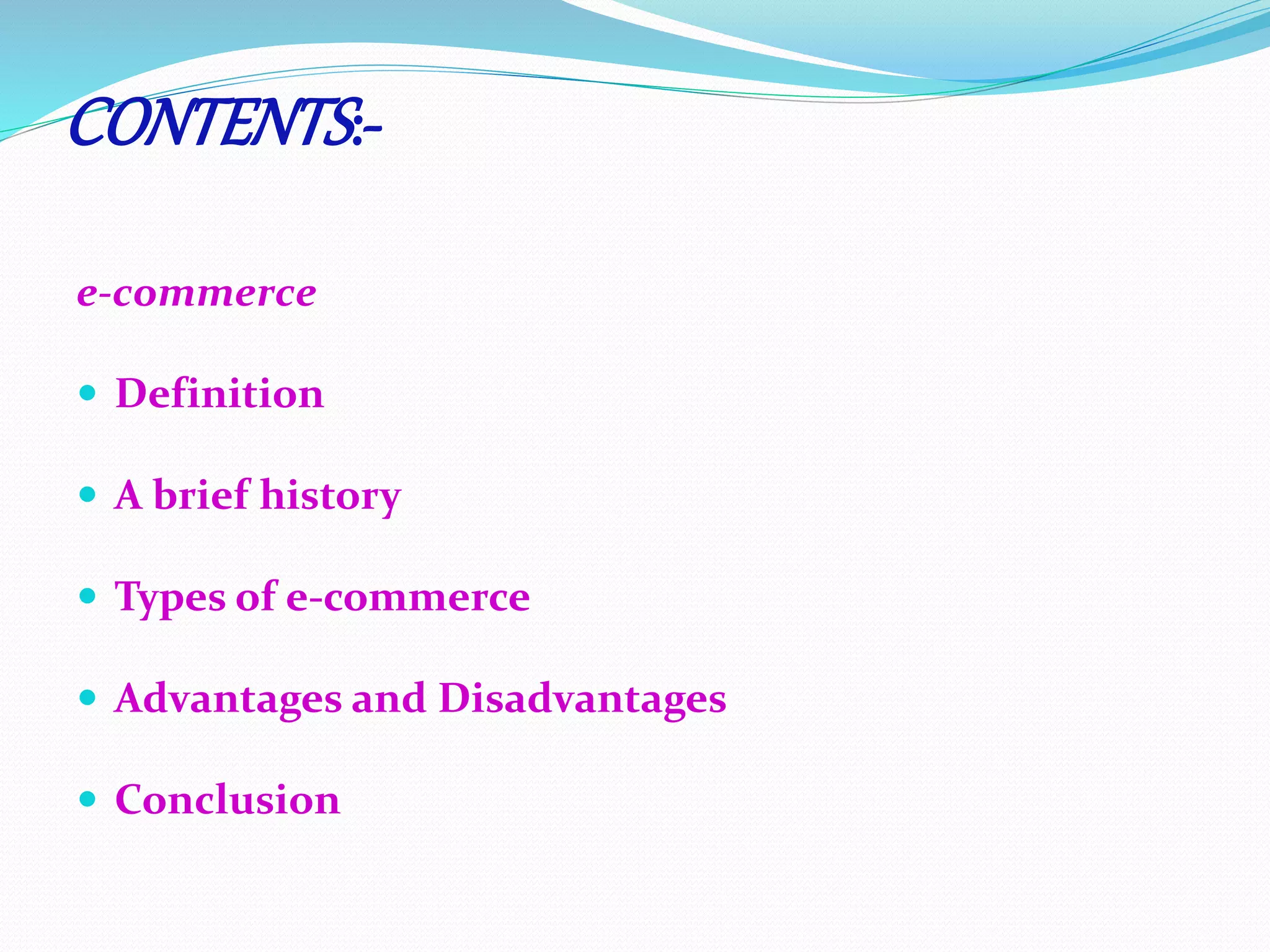 CONTENTS :- 
e-commerce 
 Definition 
 A brief history 
 Types of e-commerce 
 Advantages and Disadvantages 
 Conclusion 
 