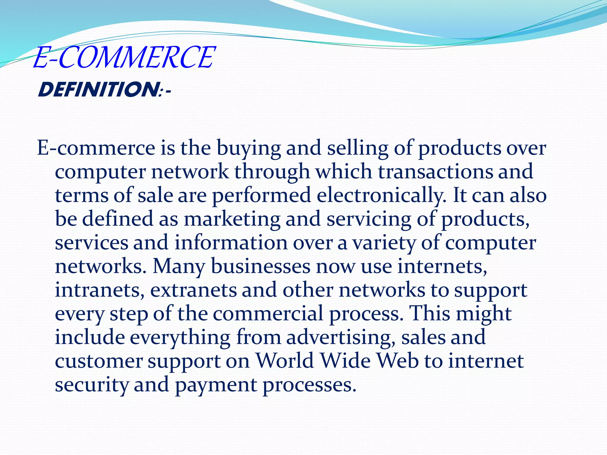 E-COMMERCE 
DEFINITION:- 
E-commerce is the buying and selling of products over 
computer network through which transactions and 
terms of sale are performed electronically. It can also 
be defined as marketing and servicing of products, 
services and information over a variety of computer 
networks. Many businesses now use internets, 
intranets, extranets and other networks to support 
every step of the commercial process. This might 
include everything from advertising, sales and 
customer support on World Wide Web to internet 
security and payment processes. 
 