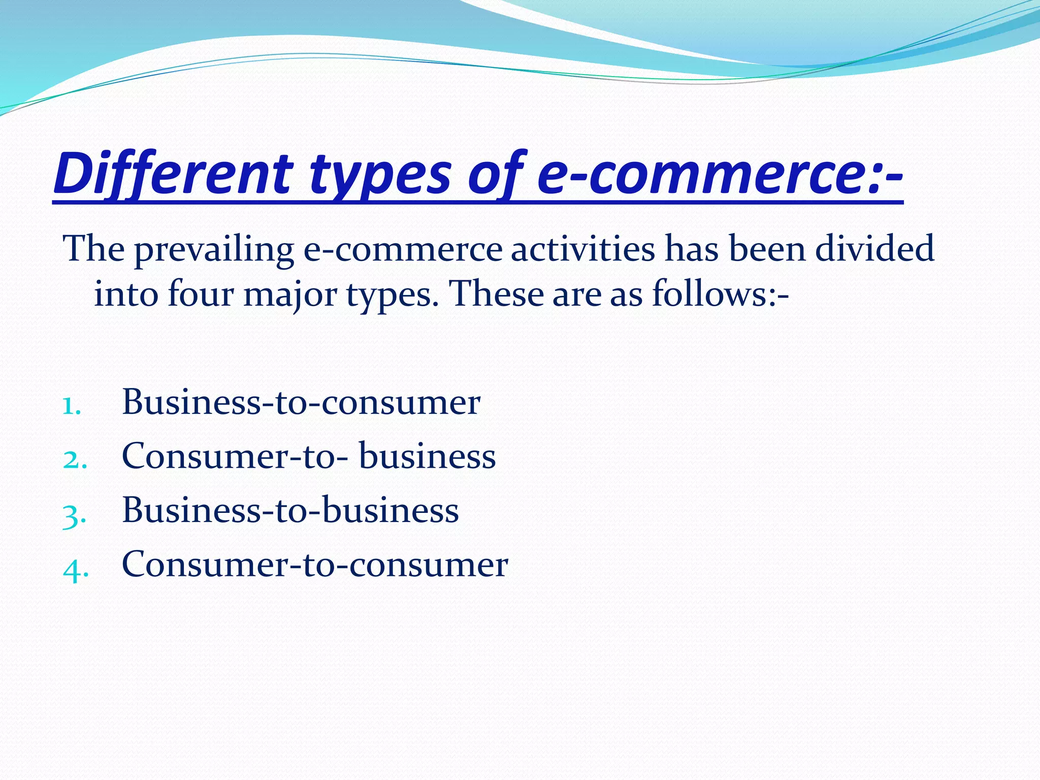 Different types of e-commerce:- 
The prevailing e-commerce activities has been divided 
into four major types. These are as follows:- 
1. Business-to-consumer 
2. Consumer-to- business 
3. Business-to-business 
4. Consumer-to-consumer 
 