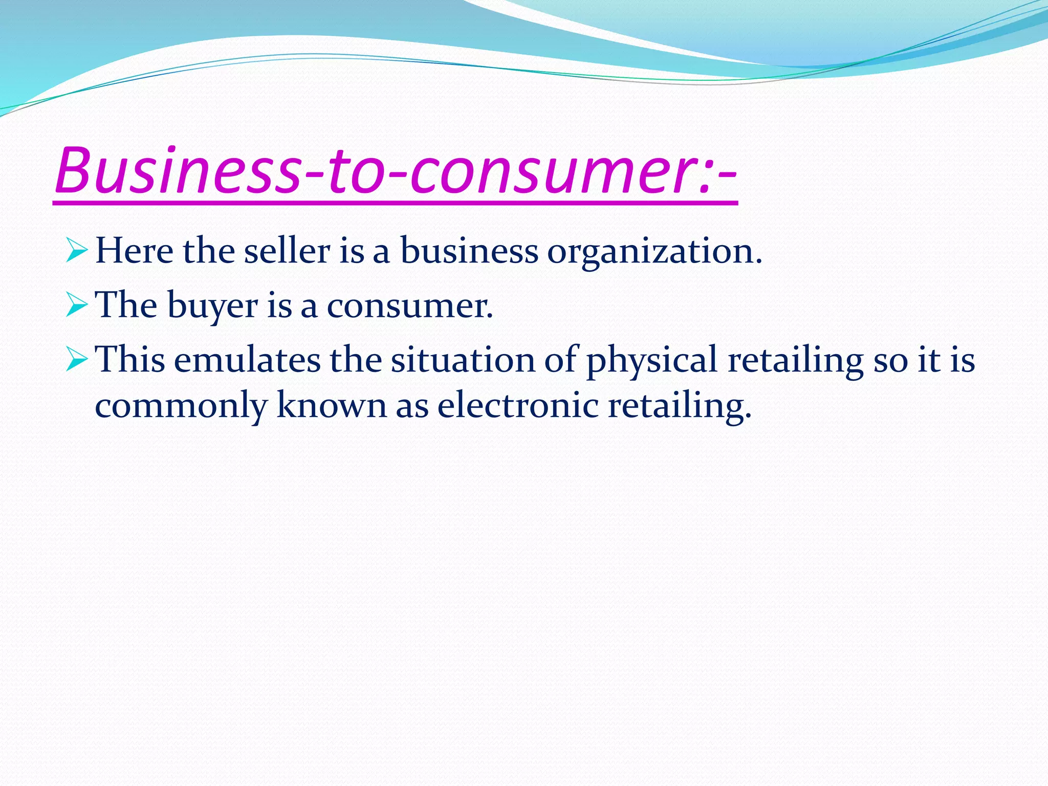 Business-to-consumer:- 
Here the seller is a business organization. 
The buyer is a consumer. 
This emulates the situation of physical retailing so it is 
commonly known as electronic retailing. 
 