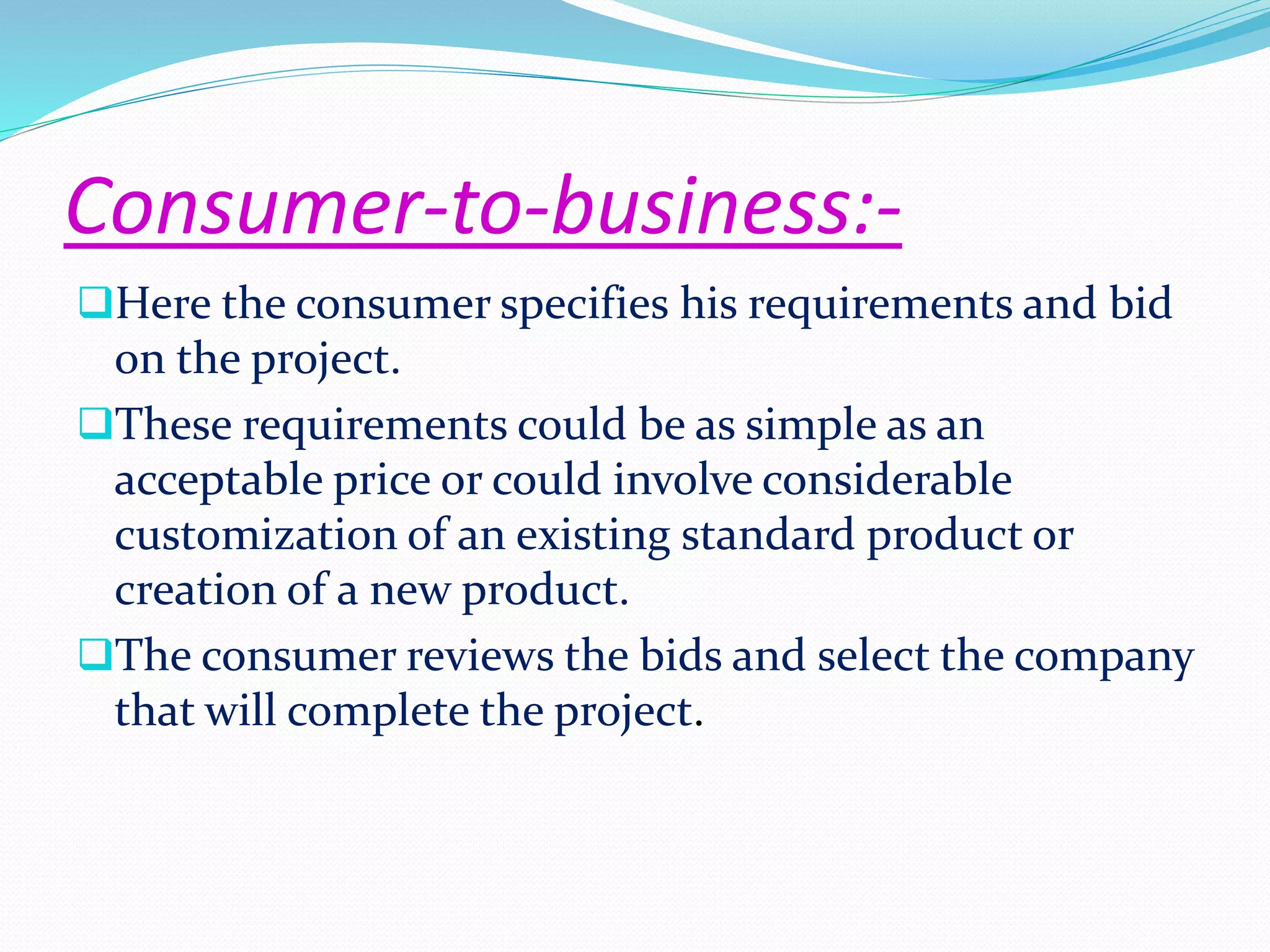 Consumer-to-business:- 
Here the consumer specifies his requirements and bid 
on the project. 
These requirements could be as simple as an 
acceptable price or could involve considerable 
customization of an existing standard product or 
creation of a new product. 
The consumer reviews the bids and select the company 
that will complete the project. 
 