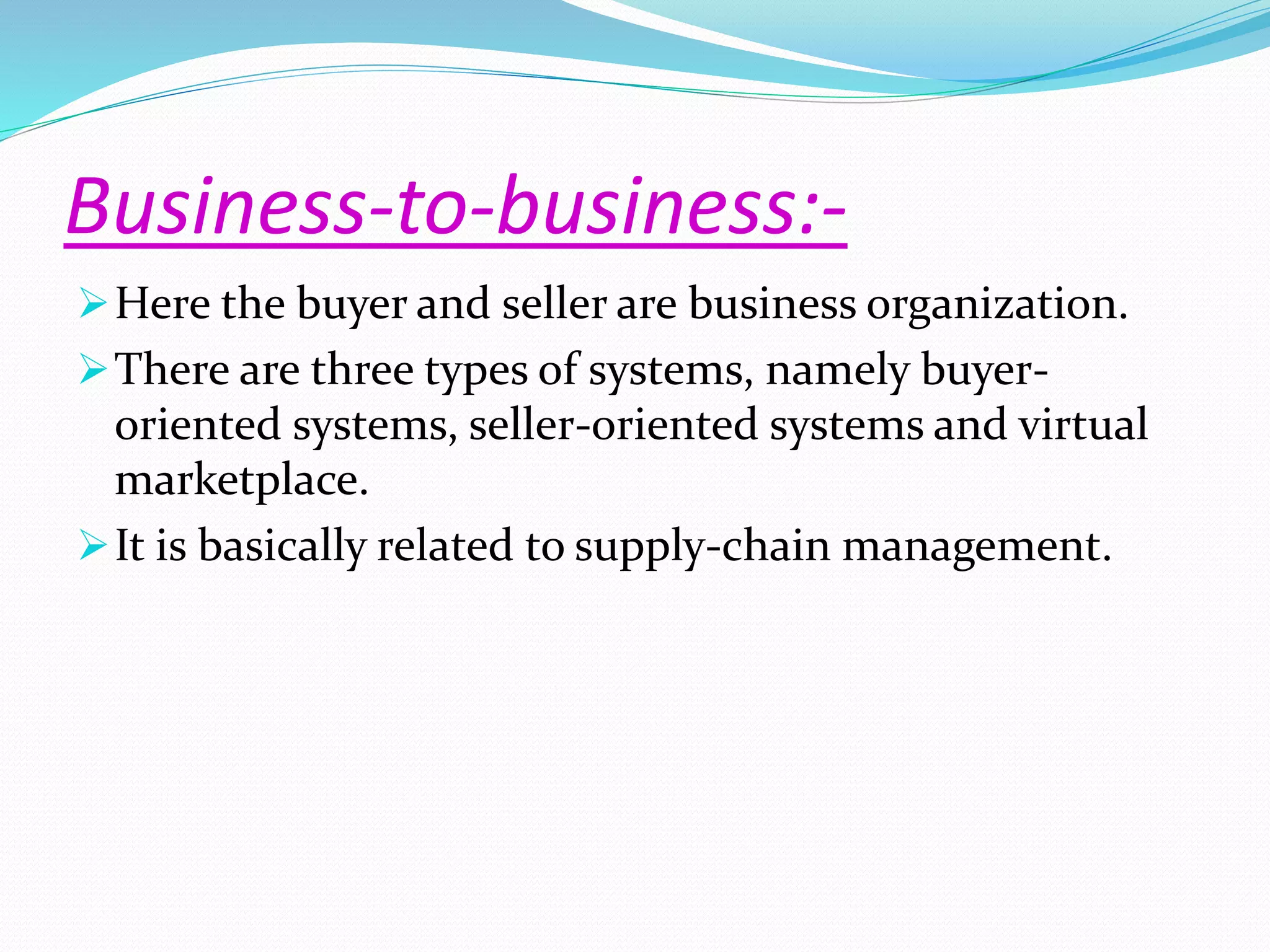 Business-to-business:- 
Here the buyer and seller are business organization. 
There are three types of systems, namely buyer-oriented 
systems, seller-oriented systems and virtual 
marketplace. 
It is basically related to supply-chain management. 
 