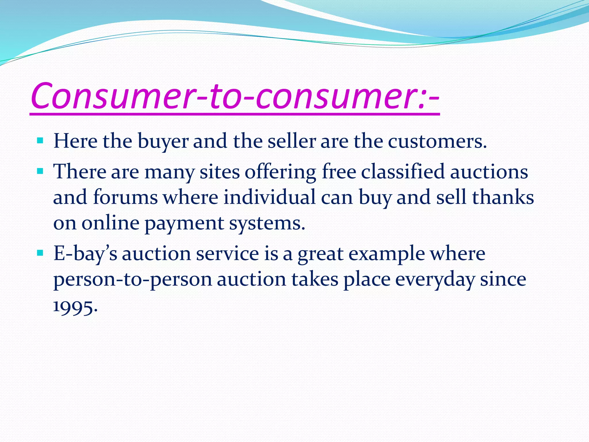 Consumer-to-consumer:- 
 Here the buyer and the seller are the customers. 
 There are many sites offering free classified auctions 
and forums where individual can buy and sell thanks 
on online payment systems. 
 E-bay’s auction service is a great example where 
person-to-person auction takes place everyday since 
1995. 
 