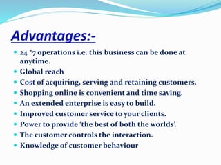 Advantages:- 
 24 *7 operations i.e. this business can be done at 
anytime. 
 Global reach 
 Cost of acquiring, serving and retaining customers. 
 Shopping online is convenient and time saving. 
 An extended enterprise is easy to build. 
 Improved customer service to your clients. 
 Power to provide ‘the best of both the worlds’. 
 The customer controls the interaction. 
 Knowledge of customer behaviour 
 