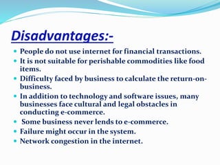 Disadvantages:- 
 People do not use internet for financial transactions. 
 It is not suitable for perishable commodities like food 
items. 
 Difficulty faced by business to calculate the return-on-business. 
 In addition to technology and software issues, many 
businesses face cultural and legal obstacles in 
conducting e-commerce. 
 Some business never lends to e-commerce. 
 Failure might occur in the system. 
 Network congestion in the internet. 
 