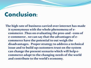 Conclusion: 
The high rate of business carried over internet has made 
it synonymous with the whole phenomena of e-commerce 
.Thus on evaluating the pros-and –cons of 
e-commerce , we can say that the advantages of e-commerce 
have the potential to out weigh the 
disadvantages. Proper strategy to address a technical 
issue and to build up customers trust on the system 
can change the present scenario which will help e-commerce 
adapt to the changing needs of the world 
and contribute to the world’s economy. 
 