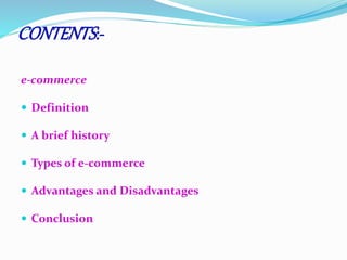 CONTENTS :- 
e-commerce 
 Definition 
 A brief history 
 Types of e-commerce 
 Advantages and Disadvantages 
 Conclusion 
 