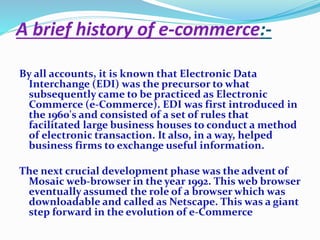 A brief history of e-commerce:- 
By all accounts, it is known that Electronic Data 
Interchange (EDI) was the precursor to what 
subsequently came to be practiced as Electronic 
Commerce (e-Commerce). EDI was first introduced in 
the 1960's and consisted of a set of rules that 
facilitated large business houses to conduct a method 
of electronic transaction. It also, in a way, helped 
business firms to exchange useful information. 
The next crucial development phase was the advent of 
Mosaic web-browser in the year 1992. This web browser 
eventually assumed the role of a browser which was 
downloadable and called as Netscape. This was a giant 
step forward in the evolution of e-Commerce 
 