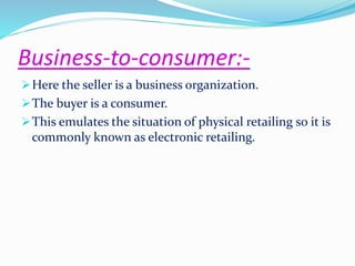 Business-to-consumer:- 
Here the seller is a business organization. 
The buyer is a consumer. 
This emulates the situation of physical retailing so it is 
commonly known as electronic retailing. 
 