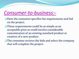 Consumer-to-business:- 
Here the consumer specifies his requirements and bid 
on the project. 
These requirements could be as simple as an 
acceptable price or could involve considerable 
customization of an existing standard product or 
creation of a new product. 
The consumer reviews the bids and select the company 
that will complete the project. 
 