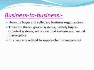 Business-to-business:- 
Here the buyer and seller are business organization. 
There are three types of systems, namely buyer-oriented 
systems, seller-oriented systems and virtual 
marketplace. 
It is basically related to supply-chain management. 
 
