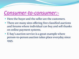 Consumer-to-consumer:- 
 Here the buyer and the seller are the customers. 
 There are many sites offering free classified auctions 
and forums where individual can buy and sell thanks 
on online payment systems. 
 E-bay’s auction service is a great example where 
person-to-person auction takes place everyday since 
1995. 
 