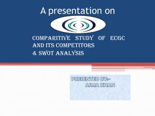 A presentation on
COMPARITIVE STUDY OF ecgc
AND ITS COMPETITORS
& SWOT ANALYSIS
 