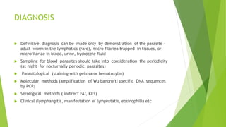 DIAGNOSIS
 Definitive diagnosis can be made only by demonstration of the parasite –
adult worm in the lymphatics (rare), micro filariea trapped in tissues, or
microfilariae in blood, urine, hydrocele fluid
 Sampling for blood parasites should take into consideration the periodicity
(at night for nocturnally periodic parasites)
 Parasitological (staining with geimsa or hematoxylin)
 Molecular methods (amplification of Wu bancrofti specific DNA sequences
by PCR)
 Serological methods ( indirect FAT, Kits)
 Clinical (lymphangitis, manifestation of lymphstatis, eosinophilia etc
 