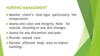 NURISNG MANAGEMENT
 Monitor client’s vital signs particularly the
temperature
 Assess skin color and integrity. Note for
wounds, bleeding or any skin changes.
 Assess for any discomfort and pain.
 Provide wound care
 Elevate affected body area to reduce
swelling/
 