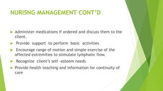 NURISNG MANAGEMENT CONT’D
 Administer medications if ordered and discuss them to the
client.
 Provide support to perform basic activities
 Encourage range of motion and simple exercise of the
affected extremities to stimulate lymphatic flow.
 Recognize client’s self –esteem needs
 Provide health teaching and information for continuity of
care
 