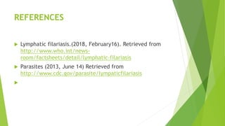 REFERENCES
 Lymphatic filariasis.(2018, February16). Retrieved from
http://www.who.int/news-
room/factsheets/detail/lymphatic-filariasis
 Parasites (2013, June 14) Retrieved from
http://www.cdc.gov/parasite/lympaticfilariasis

 