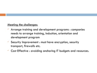 Meeting the challenges: Arrange training and development programs : companies needs to arrange training, induction, orientation and development program Security Improvement : must have encryption, security transport, firewalls etc. Cost Effective : avoiding anchoring IT budgets and resources. 