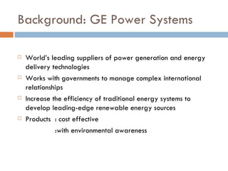 Background: GE Power Systems World’s leading suppliers of power generation and energy delivery technologies Works with governments to manage complex international relationships Increase the efficiency of traditional energy systems to develop leading-edge renewable energy sources Products  : cost effective   :with environmental awareness 