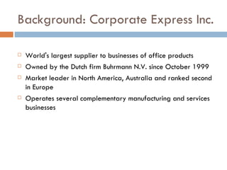Background: Corporate Express Inc. World's largest supplier to businesses of office products Owned by the Dutch firm Buhrmann N.V. since October 1999 Market leader in North America, Australia and ranked second in Europe Operates several complementary manufacturing and services businesses 