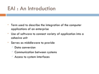EAI : An Introduction Term used to describe the integration of the computer applications of an enterprise Use of software to connect variety of application into a cohesive unit Serves as middleware to provide Data conversion Communication between systems Access to system interfaces 