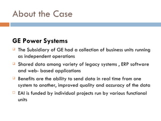 About the Case GE Power Systems The Subsidiary of GE had a collection of business units running as independent operations Shared data among variety of legacy systems , ERP software and web- based applications Benefits are the ability to send data in real time from one system to another, improved quality and accuracy of the data EAI is funded by individual projects run by various functional units 