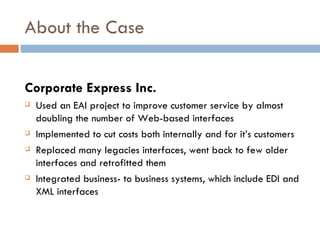 About the Case Corporate Express Inc. Used an EAI project to improve customer service by almost doubling the number of Web-based interfaces Implemented to cut costs both internally and for it’s customers Replaced many legacies interfaces, went back to few older interfaces and retrofitted them Integrated business- to business systems, which include EDI and XML interfaces 