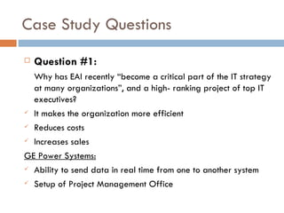 Case Study Questions Question #1: Why has EAI recently “become a critical part of the IT strategy at many organizations”, and a high- ranking project of top IT executives? It makes the organization more efficient Reduces costs Increases sales GE Power Systems: Ability to send data in real time from one to another system Setup of Project Management Office 