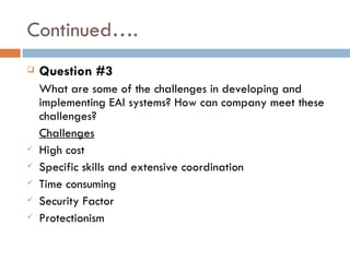 Continued…. Question #3 What are some of the challenges in developing and implementing EAI systems? How can company meet these challenges? Challenges High cost Specific skills and extensive coordination Time consuming Security Factor Protectionism 