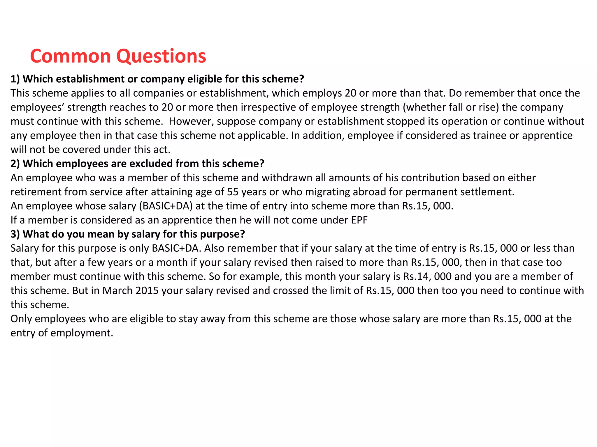 Common Questions
1) Which establishment or company eligible for this scheme?
This scheme applies to all companies or establishment, which employs 20 or more than that. Do remember that once the
employees’ strength reaches to 20 or more then irrespective of employee strength (whether fall or rise) the company
must continue with this scheme. However, suppose company or establishment stopped its operation or continue without
any employee then in that case this scheme not applicable. In addition, employee if considered as trainee or apprentice
will not be covered under this act.
2) Which employees are excluded from this scheme?
An employee who was a member of this scheme and withdrawn all amounts of his contribution based on either
retirement from service after attaining age of 55 years or who migrating abroad for permanent settlement.
An employee whose salary (BASIC+DA) at the time of entry into scheme more than Rs.15, 000.
If a member is considered as an apprentice then he will not come under EPF
3) What do you mean by salary for this purpose?
Salary for this purpose is only BASIC+DA. Also remember that if your salary at the time of entry is Rs.15, 000 or less than
that, but after a few years or a month if your salary revised then raised to more than Rs.15, 000, then in that case too
member must continue with this scheme. So for example, this month your salary is Rs.14, 000 and you are a member of
this scheme. But in March 2015 your salary revised and crossed the limit of Rs.15, 000 then too you need to continue with
this scheme.
Only employees who are eligible to stay away from this scheme are those whose salary are more than Rs.15, 000 at the
entry of employment.
 