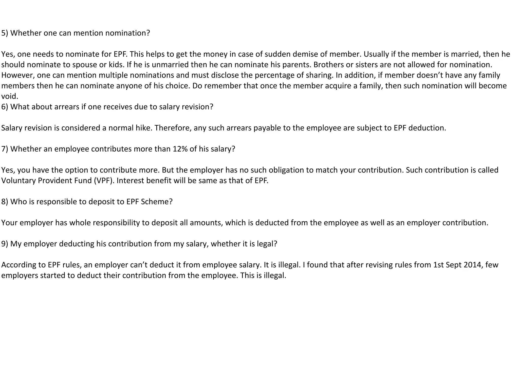 5) Whether one can mention nomination?
Yes, one needs to nominate for EPF. This helps to get the money in case of sudden demise of member. Usually if the member is married, then he
should nominate to spouse or kids. If he is unmarried then he can nominate his parents. Brothers or sisters are not allowed for nomination.
However, one can mention multiple nominations and must disclose the percentage of sharing. In addition, if member doesn’t have any family
members then he can nominate anyone of his choice. Do remember that once the member acquire a family, then such nomination will become
void.
6) What about arrears if one receives due to salary revision?
Salary revision is considered a normal hike. Therefore, any such arrears payable to the employee are subject to EPF deduction.
7) Whether an employee contributes more than 12% of his salary?
Yes, you have the option to contribute more. But the employer has no such obligation to match your contribution. Such contribution is called
Voluntary Provident Fund (VPF). Interest benefit will be same as that of EPF.
8) Who is responsible to deposit to EPF Scheme?
Your employer has whole responsibility to deposit all amounts, which is deducted from the employee as well as an employer contribution.
9) My employer deducting his contribution from my salary, whether it is legal?
According to EPF rules, an employer can’t deduct it from employee salary. It is illegal. I found that after revising rules from 1st Sept 2014, few
employers started to deduct their contribution from the employee. This is illegal.
 