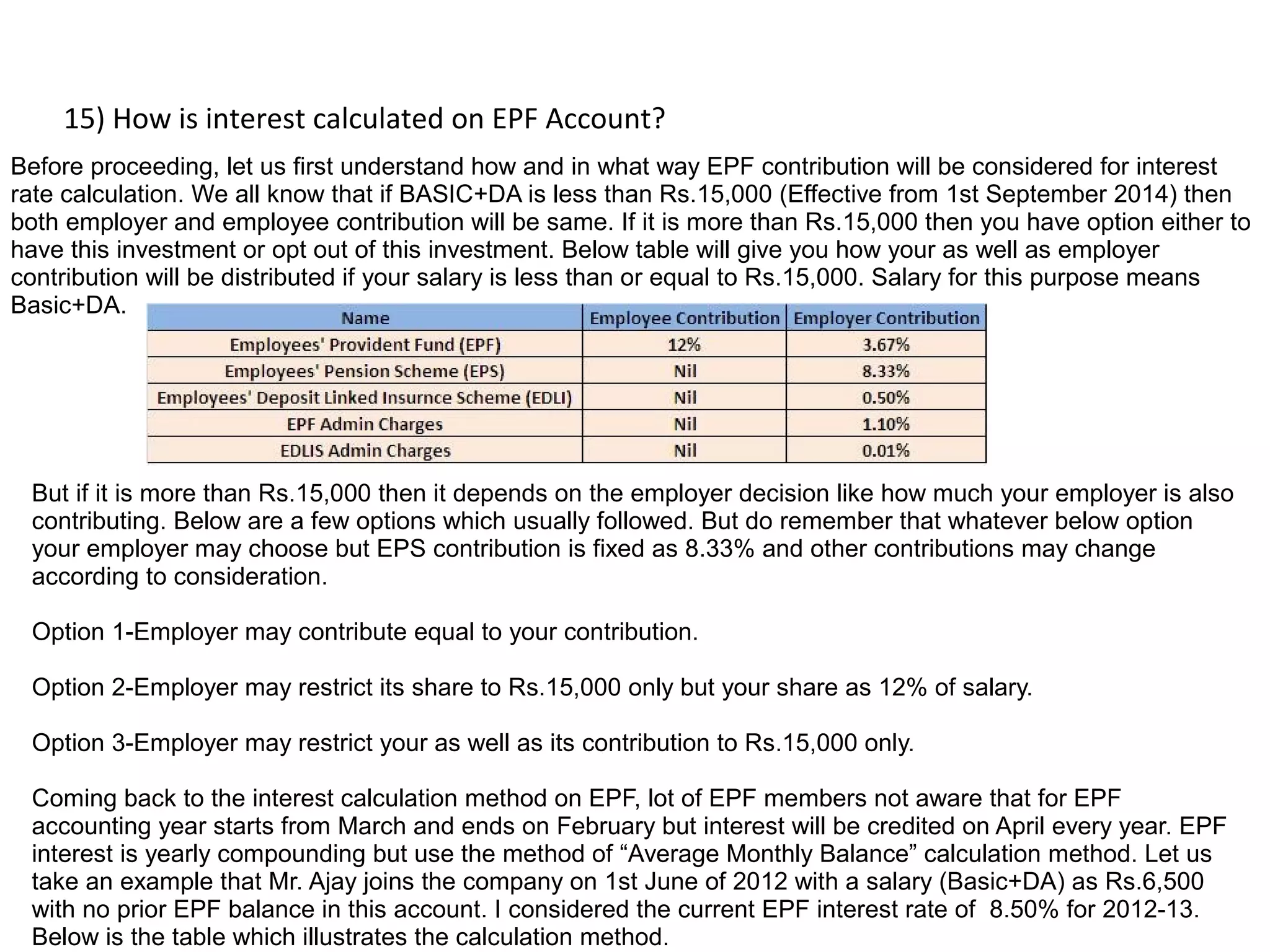 15) How is interest calculated on EPF Account?
Before proceeding, let us first understand how and in what way EPF contribution will be considered for interest
rate calculation. We all know that if BASIC+DA is less than Rs.15,000 (Effective from 1st September 2014) then
both employer and employee contribution will be same. If it is more than Rs.15,000 then you have option either to
have this investment or opt out of this investment. Below table will give you how your as well as employer
contribution will be distributed if your salary is less than or equal to Rs.15,000. Salary for this purpose means
Basic+DA.
But if it is more than Rs.15,000 then it depends on the employer decision like how much your employer is also
contributing. Below are a few options which usually followed. But do remember that whatever below option
your employer may choose but EPS contribution is fixed as 8.33% and other contributions may change
according to consideration.
Option 1-Employer may contribute equal to your contribution.
Option 2-Employer may restrict its share to Rs.15,000 only but your share as 12% of salary.
Option 3-Employer may restrict your as well as its contribution to Rs.15,000 only.
Coming back to the interest calculation method on EPF, lot of EPF members not aware that for EPF
accounting year starts from March and ends on February but interest will be credited on April every year. EPF
interest is yearly compounding but use the method of “Average Monthly Balance” calculation method. Let us
take an example that Mr. Ajay joins the company on 1st June of 2012 with a salary (Basic+DA) as Rs.6,500
with no prior EPF balance in this account. I considered the current EPF interest rate of 8.50% for 2012-13.
Below is the table which illustrates the calculation method.
 